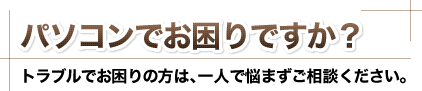 パソコンでお困りですか？トラブルでお困りの方は､一人で悩まずご相談ください。